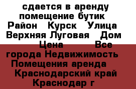 сдается в аренду помещение бутик › Район ­ Курск › Улица ­ Верхняя Луговая › Дом ­ 13 › Цена ­ 500 - Все города Недвижимость » Помещения аренда   . Краснодарский край,Краснодар г.